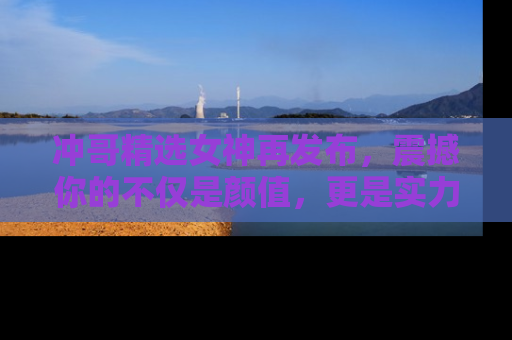 冲哥精选女神再发布，震撼你的不仅是颜值，更是实力！