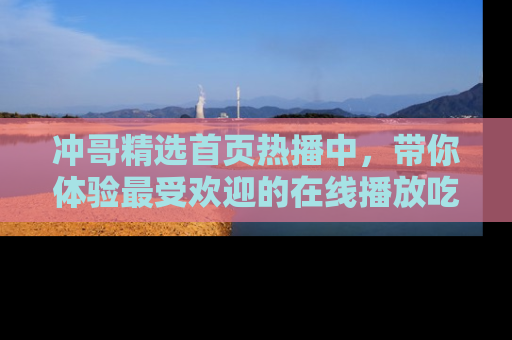 冲哥精选首页热播中，带你体验最受欢迎的在线播放吃瓜节目