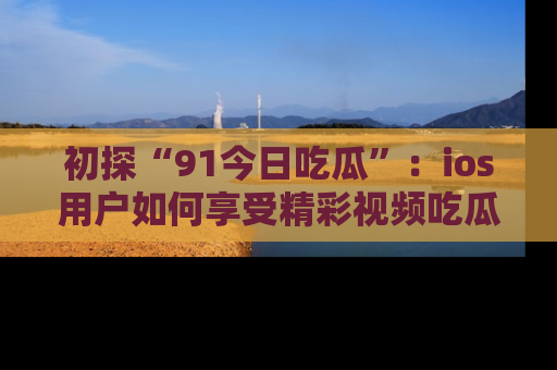 初探“91今日吃瓜”：ios用户如何享受精彩视频吃瓜时光