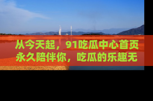 从今天起，91吃瓜中心首页永久陪伴你，吃瓜的乐趣无穷无尽！