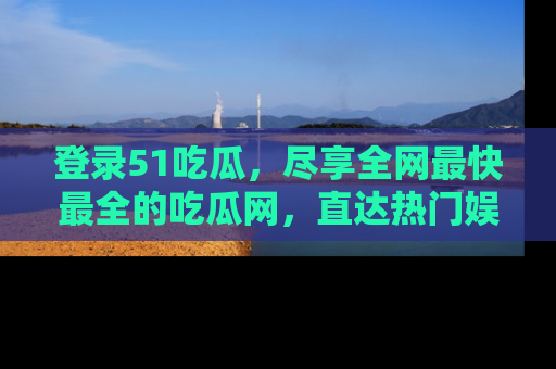 登录51吃瓜，尽享全网最快最全的吃瓜网，直达热门娱乐新闻！