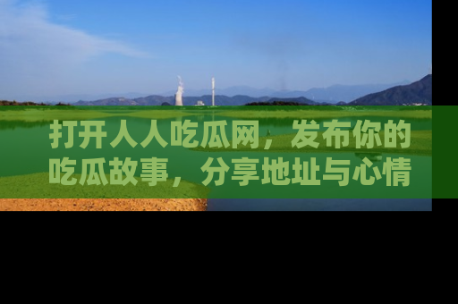打开人人吃瓜网，发布你的吃瓜故事，分享地址与心情！