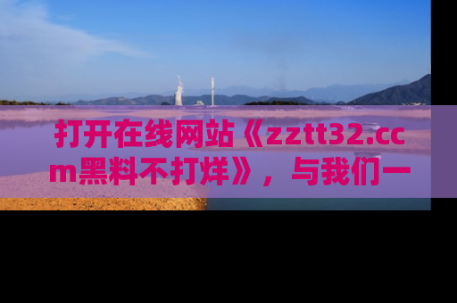 打开在线网站《zztt32.ccm黑料不打烊》，与我们一起揭露那些鲜为人知的黑料与明星秘密！