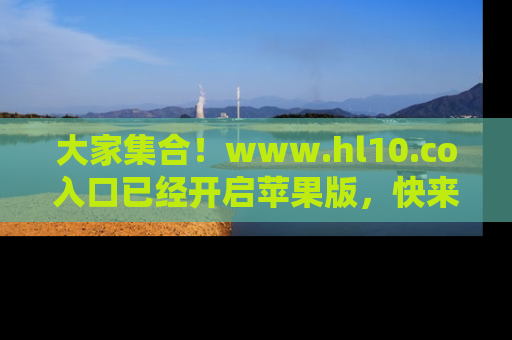 大家集合！www.hl10.co入口已经开启苹果版，快来一起享受吃瓜吧！