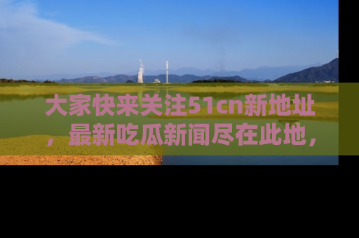 大家快来关注51cn新地址，最新吃瓜新闻尽在此地，绝对不容错过哦！