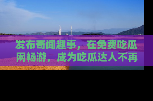 发布奇闻趣事，在免费吃瓜网畅游，成为吃瓜达人不再是梦！