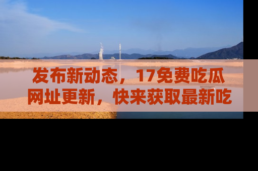 发布新动态，17免费吃瓜网址更新，快来获取最新吃瓜信息哦！