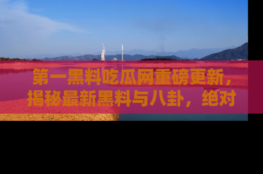 第一黑料吃瓜网重磅更新，揭秘最新黑料与八卦，绝对不容错过
