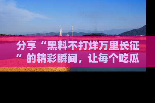 分享“黑料不打烊万里长征”的精彩瞬间，让每个吃瓜人都乐在其中！