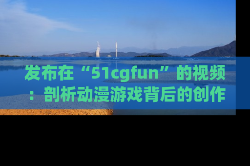 发布在“51cgfun”的视频：剖析动漫游戏背后的创作故事与文化意蕴！