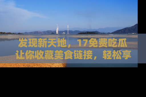 发现新天地，17免费吃瓜让你收藏美食链接，轻松享受美好生活