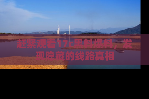 赶紧观看17c黑料爆料，发现隐藏的线路真相
