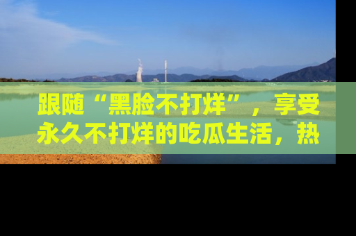 跟随“黑脸不打烊”，享受永久不打烊的吃瓜生活，热辣八卦不断