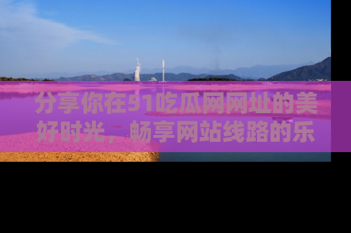 分享你在51吃瓜网网址的美好时光，畅享网站线路的乐趣！