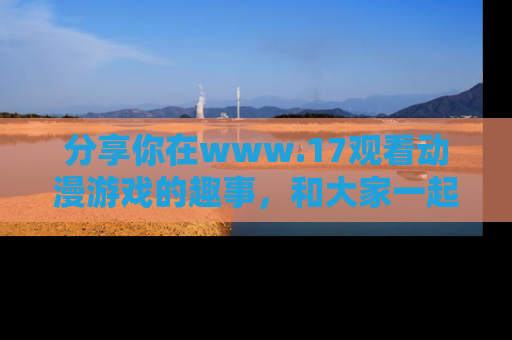 分享你在www.17观看动漫游戏的趣事，和大家一起探讨二次元魅力！
