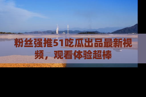 粉丝强推51吃瓜出品最新视频，观看体验超棒