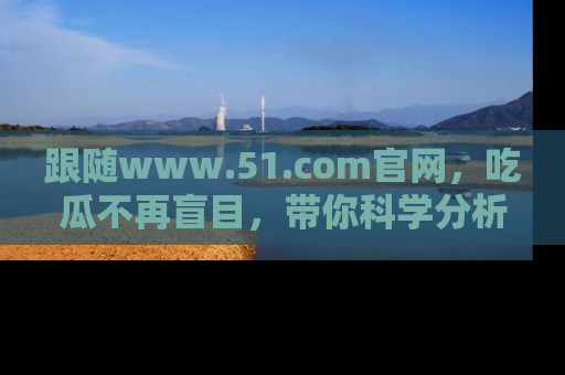 跟随www.51.com官网，吃瓜不再盲目，带你科学分析娱乐圈动态！