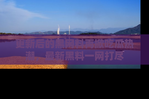 更新后的黑网料再掀吃瓜热潮，最新黑料一网打尽