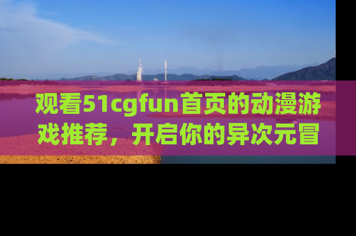 观看51cgfun首页的动漫游戏推荐，开启你的异次元冒险之旅！