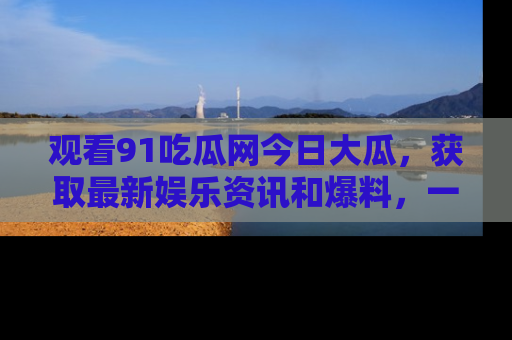 观看91吃瓜网今日大瓜，获取最新娱乐资讯和爆料，一起来围观！