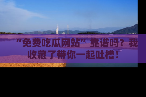 “免费吃瓜网站”靠谱吗？我收藏了带你一起吐槽！