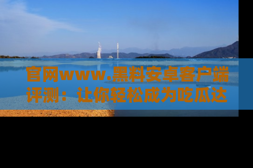官网www.黑料安卓客户端评测：让你轻松成为吃瓜达人！