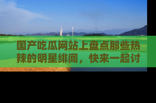 国产吃瓜网站上盘点那些热辣的明星绯闻，快来一起讨论吧！