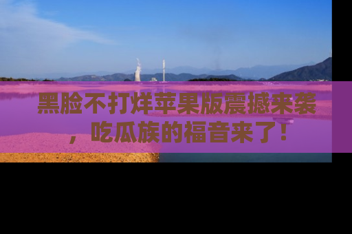 黑脸不打烊苹果版震撼来袭，吃瓜族的福音来了！