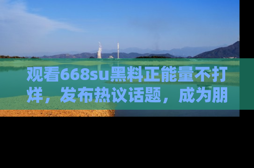 观看668su黑料正能量不打烊，发布热议话题，成为朋友圈焦点！