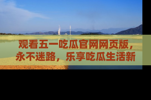 观看五一吃瓜官网网页版，永不迷路，乐享吃瓜生活新方式
