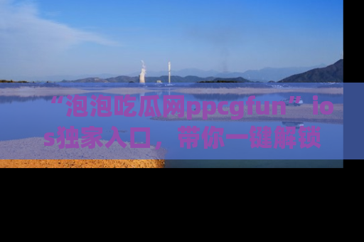“泡泡吃瓜网ppcgfun”ios独家入口，带你一键解锁最新娱乐资讯，快来吃瓜！