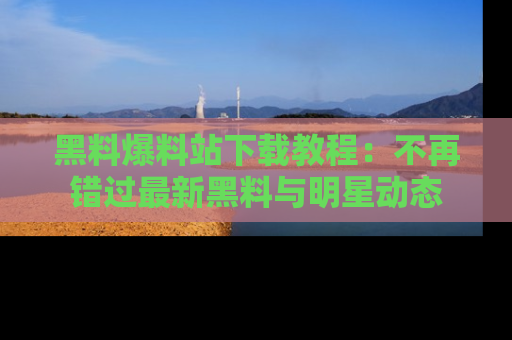 黑料爆料站下载教程：不再错过最新黑料与明星动态