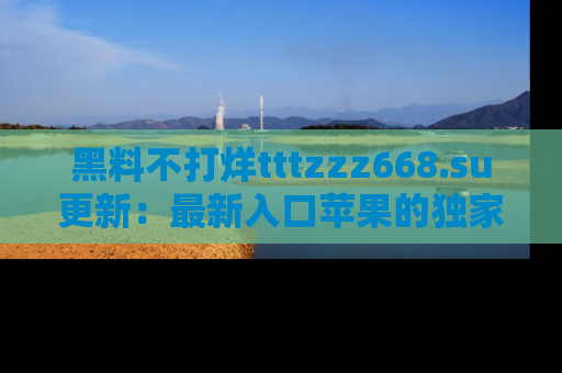 黑料不打烊tttzzz668.su更新：最新入口苹果的独家黑料，你不能错过的真相！