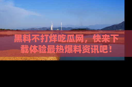 黑料不打烊吃瓜网，快来下载体验最热爆料资讯吧！
