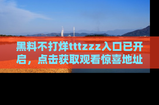 黑料不打烊tttzzz入口已开启，点击获取观看惊喜地址！