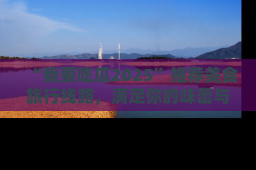 “我要吃瓜2025”推荐美食旅行线路，满足你的味蕾与好奇心