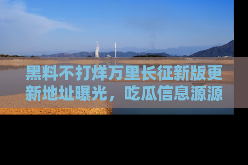 黑料不打烊万里长征新版更新地址曝光，吃瓜信息源源不断