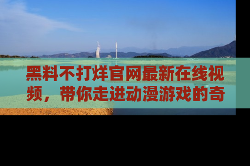 黑料不打烊官网最新在线视频，带你走进动漫游戏的奇幻与现实交汇处