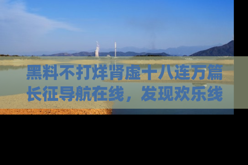 黑料不打烊肾虚十八连万篇长征导航在线，发现欢乐线路的最佳app推荐！
