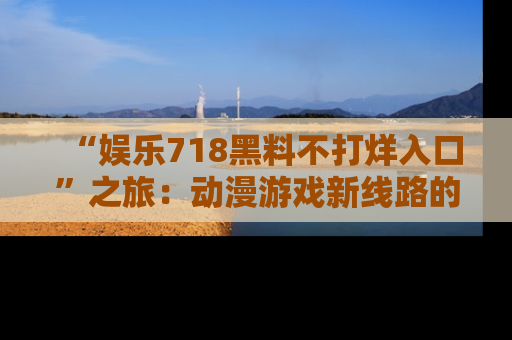 “娱乐718黑料不打烊入口”之旅：动漫游戏新线路的耀眼内幕曝光！