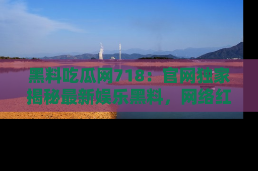 黑料吃瓜网718：官网独家揭秘最新娱乐黑料，网络红人齐聚一堂！