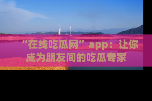 “在线吃瓜网”app：让你成为朋友间的吃瓜专家