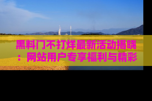 黑料门不打烊最新活动揭晓：网站用户专享福利与精彩内容抢先看