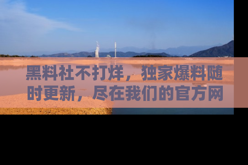 黑料社不打烊，独家爆料随时更新，尽在我们的官方网站网址！