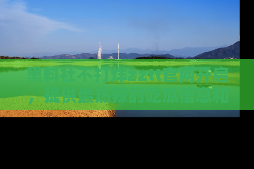 黑料社不打烊zztt官网开启，提供最热辣的吃瓜信息和黑料分享！