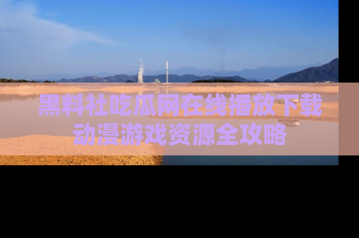 黑料社吃瓜网在线播放下载动漫游戏资源全攻略
