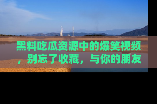 黑料吃瓜资源中的爆笑视频，别忘了收藏，与你的朋友一起分享乐趣！