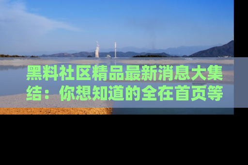 黑料社区精品最新消息大集结：你想知道的全在首页等你探索！