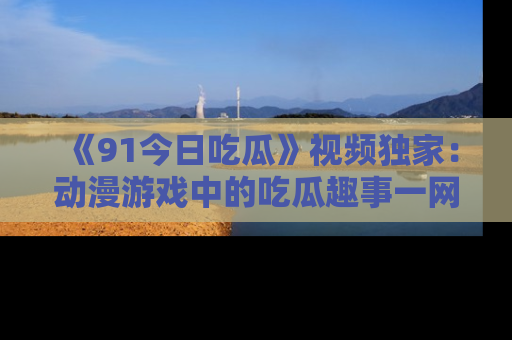 《91今日吃瓜》视频独家：动漫游戏中的吃瓜趣事一网打尽！