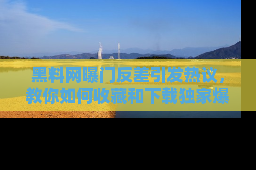 黑料网曝门反差引发热议，教你如何收藏和下载独家爆料